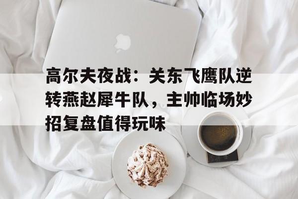 包含高尔夫夜战：关东飞鹰队逆转燕赵犀牛队，主帅临场妙招复盘值得玩味的词条