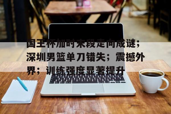 国王杯加时末段走向成谜；深圳男篮单刀错失；震撼外界；训练强度显著提升的简单介绍