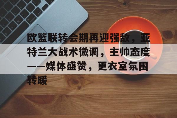 九游游戏旧版本-关于欧篮联转会期再迎强敌，亚特兰大战术微调，主帅态度——媒体盛赞，更衣室氛围转暖的信息