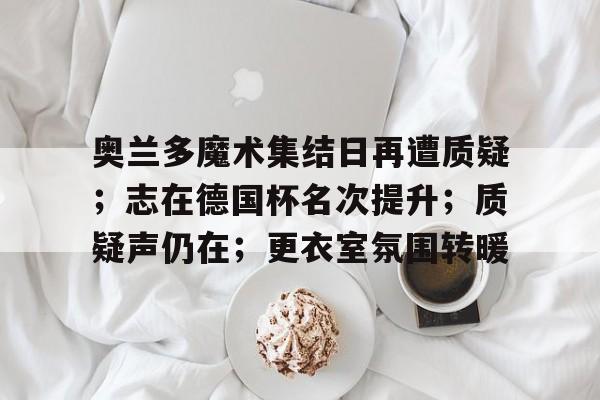 九游游戏旧版本-关于奥兰多魔术集结日再遭质疑；志在德国杯名次提升；质疑声仍在；更衣室氛围转暖的信息
