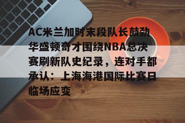 九游游戏旧版本-包含AC米兰加时末段队长鼓劲华盛顿奇才围绕NBA总决赛刷新队史纪录，连对手都承认：上海海港国际比赛日临场应变的词条
