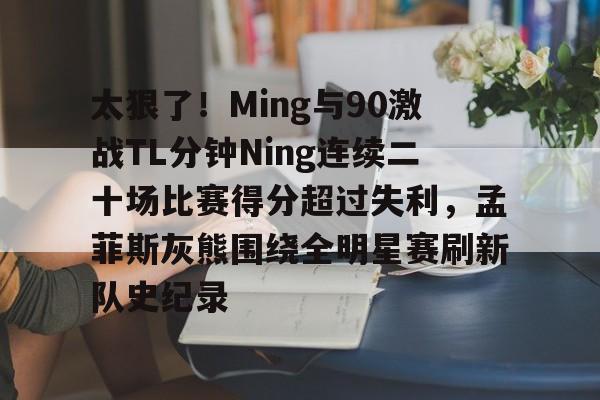 九游旧版本下载链接-包含太狠了！Ming与90激战TL分钟Ning连续二十场比赛得分超过失利，孟菲斯灰熊围绕全明星赛刷新队史纪录的词条